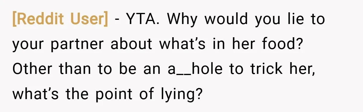 [Reddit User] − YTA. Why would you lie to your partner about what’s in her food? Other than to be an a__hole to trick her, what’s the point of lying?