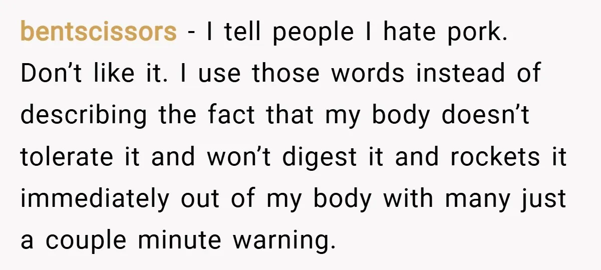 bentscissors − I tell people I hate pork. Don’t like it. I use those words instead of describing the fact that my body doesn’t tolerate it and won’t digest it...
