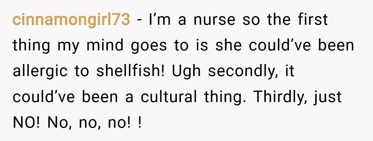cinnamongirl73 − I’m a nurse so the first thing my mind goes to is she could’ve been allergic to shellfish! Ugh secondly, it could’ve been a cultural thing. Thirdly, just...
