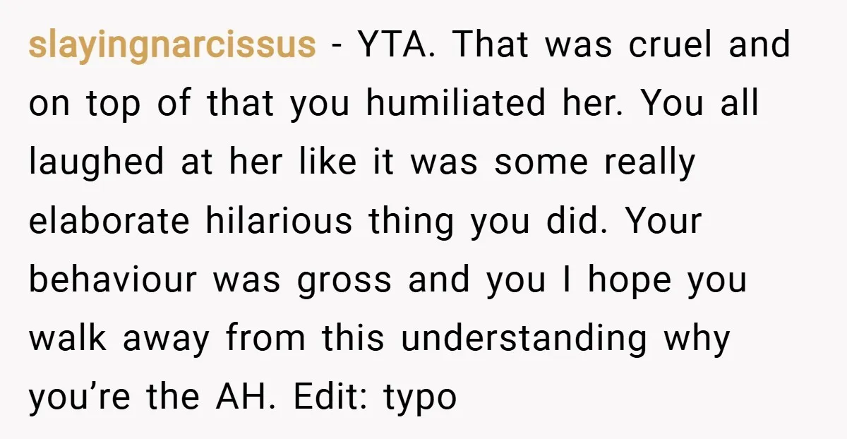 slayingnarcissus − YTA. That was cruel and on top of that you humiliated her. You all laughed at her like it was some really elaborate hilarious thing you did. Your...