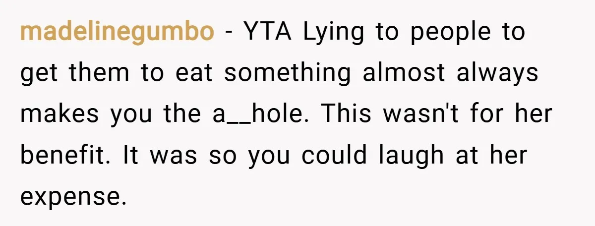 madelinegumbo − YTA Lying to people to get them to eat something almost always makes you the a__hole. This wasn't for her benefit. It was so you could laugh at...
