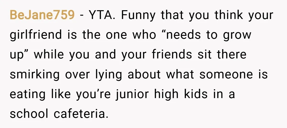 BeJane759 − YTA. Funny that you think your girlfriend is the one who “needs to grow up” while you and your friends sit there smirking over lying about what someone...