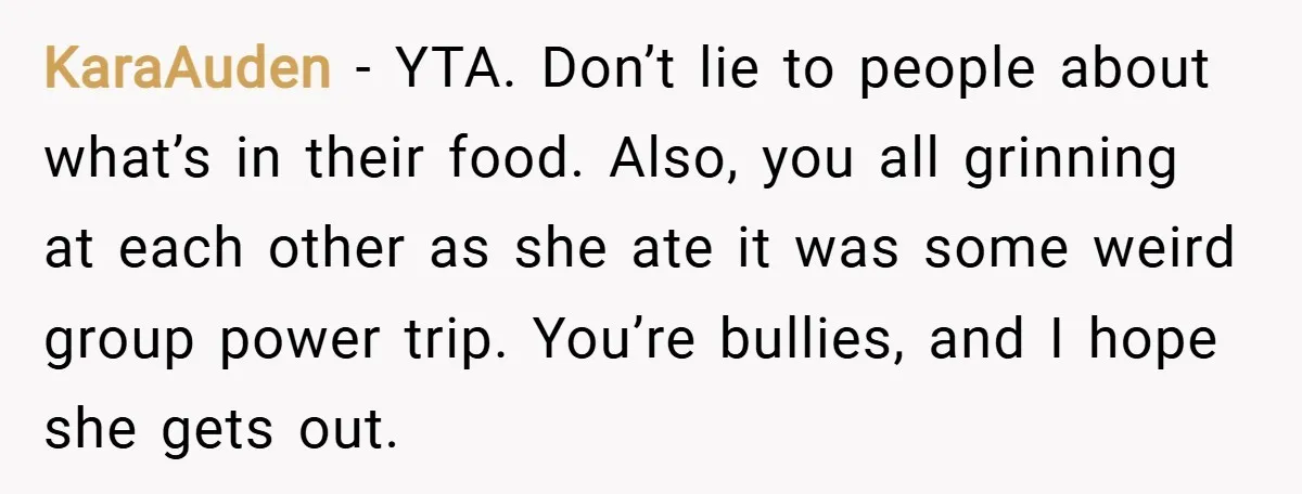 KaraAuden − YTA. Don’t lie to people about what’s in their food. Also, you all grinning at each other as she ate it was some weird group power trip. You’re...