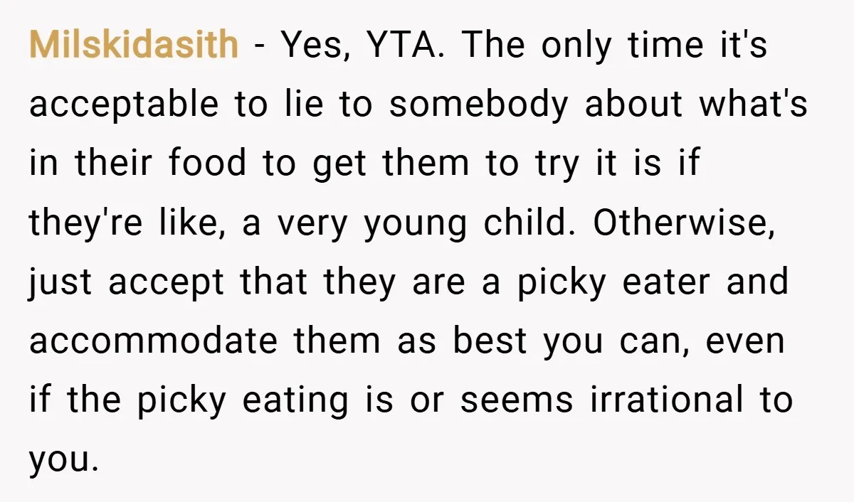 Milskidasith − Yes, YTA. The only time it's acceptable to lie to somebody about what's in their food to get them to try it is if they're like, a very...