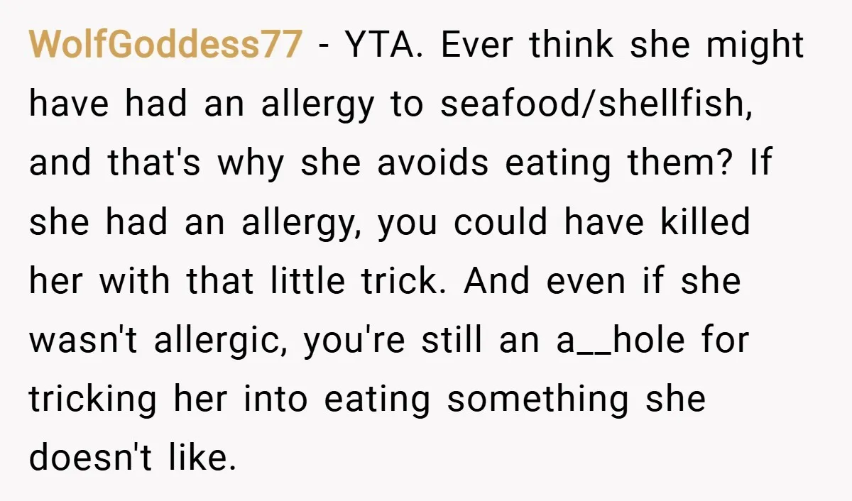 WolfGoddess77 − YTA. Ever think she might have had an allergy to seafood/shellfish, and that's why she avoids eating them? If she had an allergy, you could have killed her...