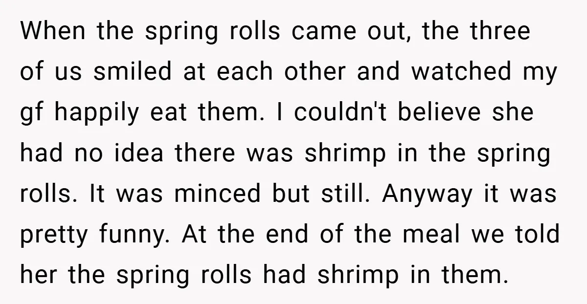 When the spring rolls came out, the three of us smiled at each other and watched my gf happily eat them. I couldn't believe she had no idea there was...