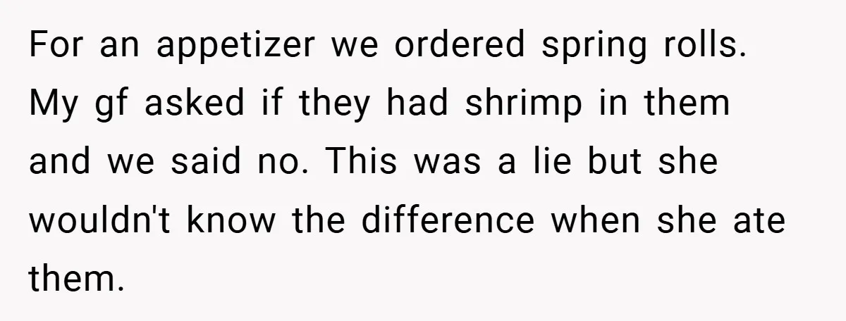 For an appetizer we ordered spring rolls. My gf asked if they had shrimp in them and we said no. This was a lie but she wouldn't know the difference...