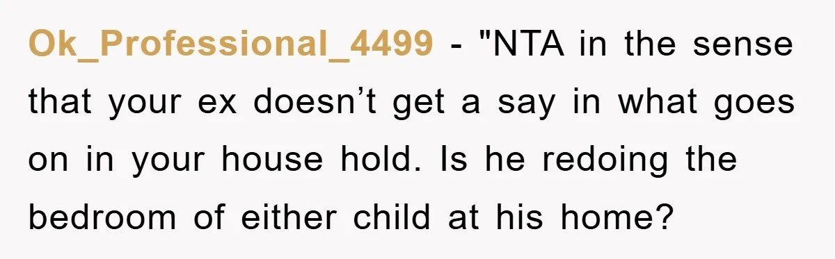Ok_Professional_4499 - "NTA in the sense that your ex doesn’t get a say in what goes on in your house hold. Is he redoing the bedroom of either child at...