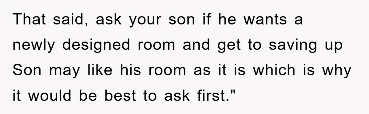 That said, ask your son if he wants a newly designed room and get to saving up Son may like his room as it is which is why it would...