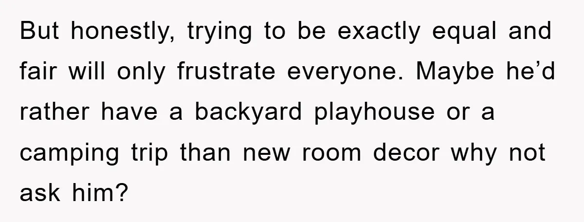 But honestly, trying to be exactly equal and fair will only frustrate everyone. Maybe he’d rather have a backyard playhouse or a camping trip than new room decor why not...