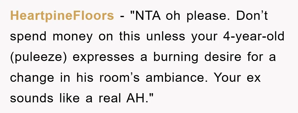 HeartpineFloors - "NTA oh please. Don’t spend money on this unless your 4-year-old (puleeze) expresses a burning desire for a change in his room’s ambiance. Your ex sounds like a...
