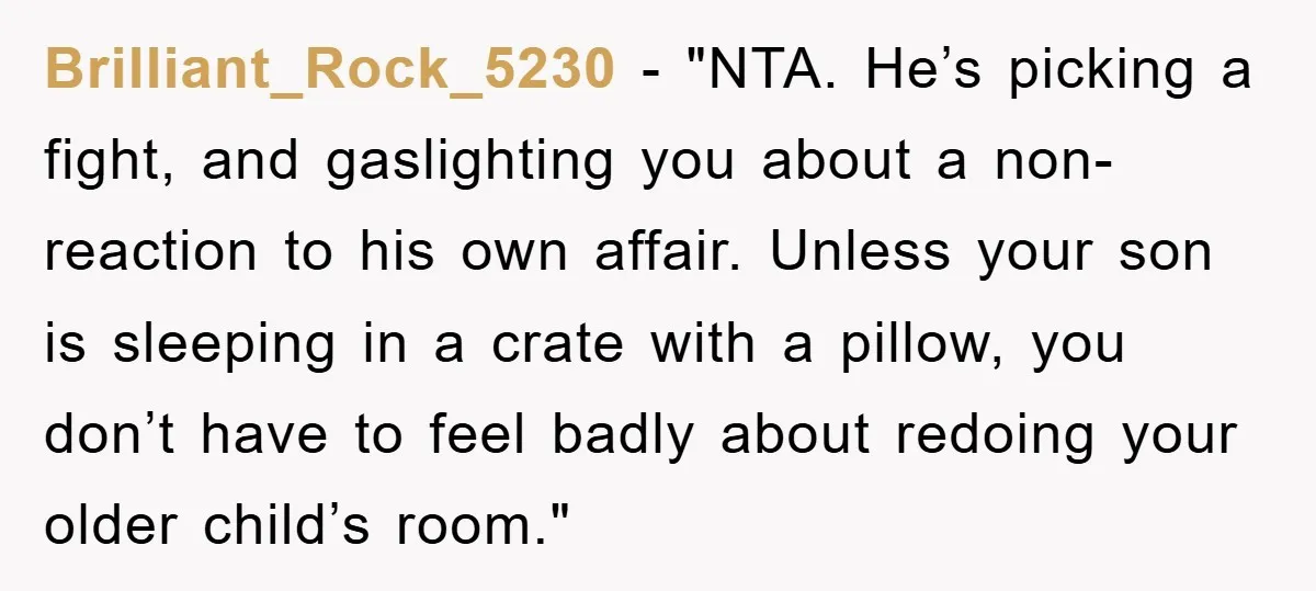 Brilliant_Rock_5230 - "NTA. He’s picking a fight, and gaslighting you about a non-reaction to his own affair. Unless your son is sleeping in a crate with a pillow, you don’t...