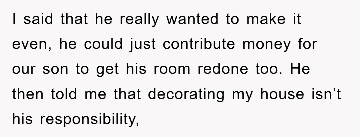 I said that he really wanted to make it even, he could just contribute money for our son to get his room redone too. He then told me that decorating...