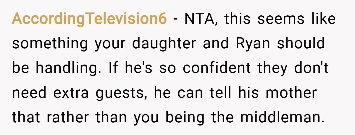 AccordingTelevision6 − NTA, this seems like something your daughter and Ryan should be handling. If he's so confident they don't need extra guests, he can tell his mother that rather...