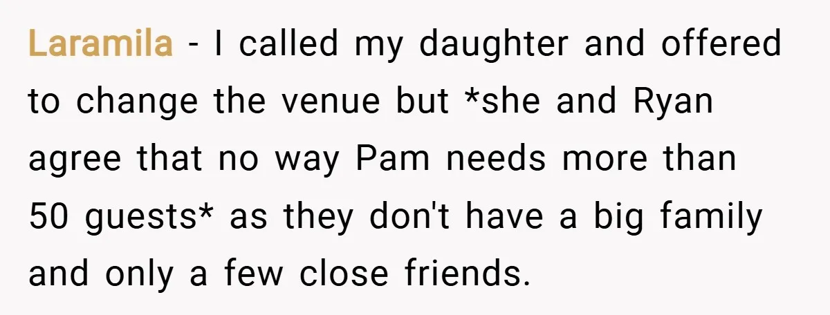 Laramila − I called my daughter and offered to change the venue but *she and Ryan agree that no way Pam needs more than 50 guests* as they don't have...
