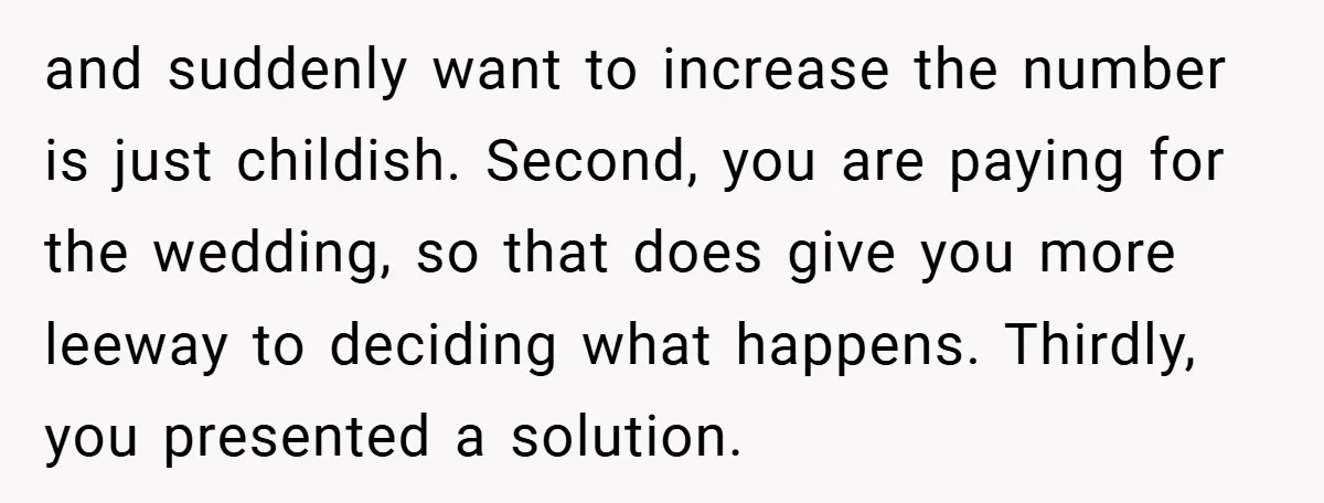 and suddenly want to increase the number is just childish. Second, you are paying for the wedding, so that does give you more leeway to deciding what happens. Thirdly, you...