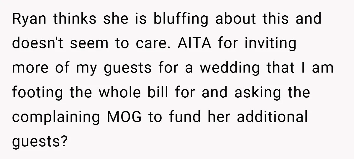 Ryan thinks she is bluffing about this and doesn't seem to care. AITA for inviting more of my guests for a wedding that I am footing the whole bill for...