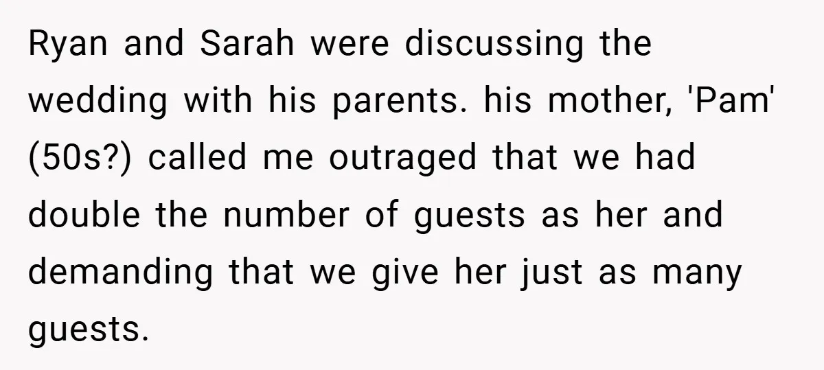 Ryan and Sarah were discussing the wedding with his parents. his mother, 'Pam' (50s?) called me outraged that we had double the number of guests as her and demanding that...