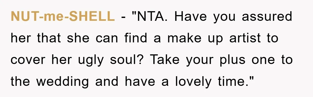 NUT-me-SHELL - "NTA. Have you assured her that she can find a make up artist to cover her ugly soul? Take your plus one to the wedding and have a...
