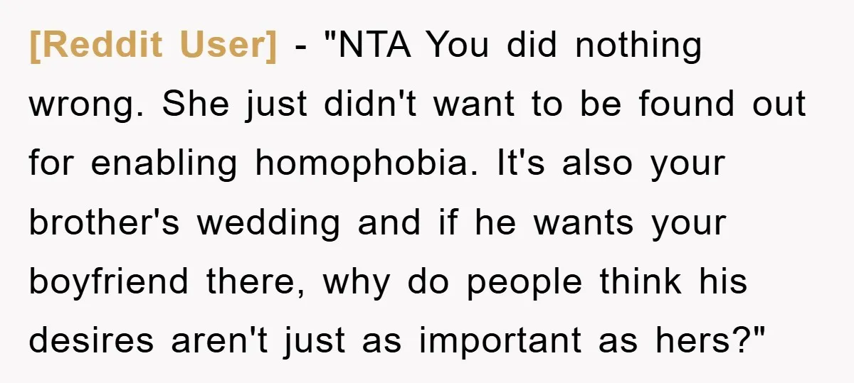 [Reddit User] - "NTA You did nothing wrong. She just didn't want to be found out for enabling homophobia. It's also your brother's wedding and if he wants your boyfriend...