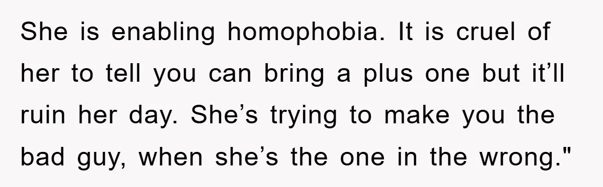 She is enabling homophobia. It is cruel of her to tell you can bring a plus one but it’ll ruin her day. She’s trying to make you the bad guy,...