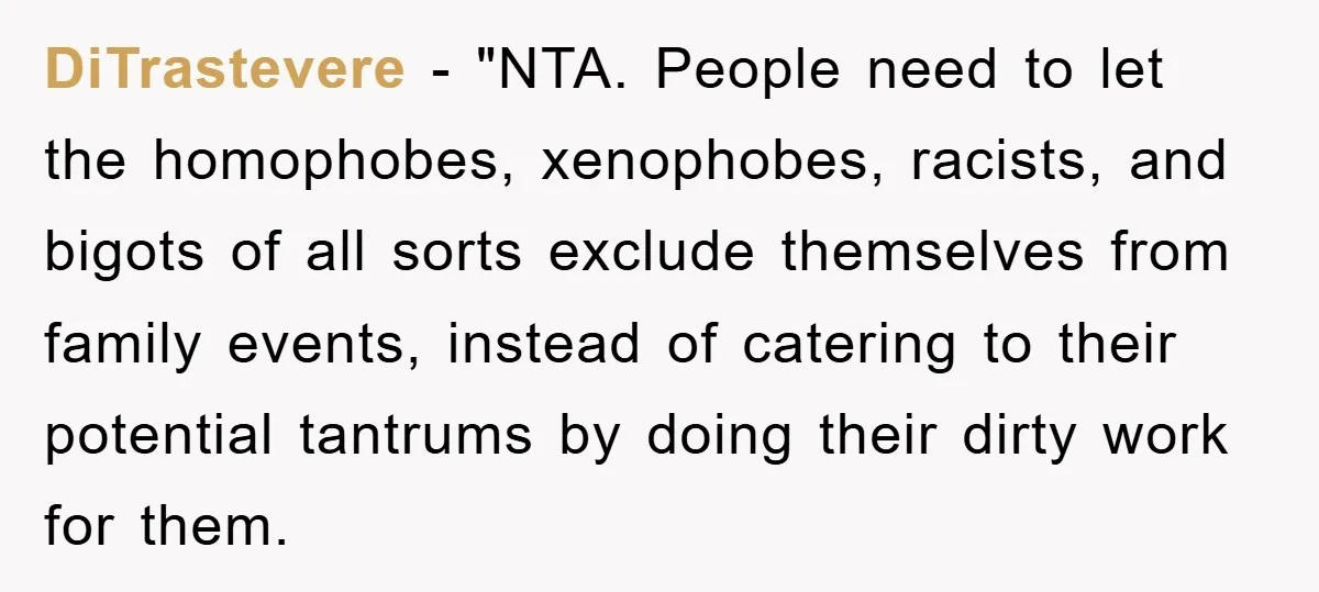 DiTrastevere - "NTA. People need to let the homophobes, xenophobes, racists, and bigots of all sorts exclude themselves from family events, instead of catering to their potential tantrums by doing...