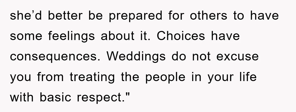 she’d better be prepared for others to have some feelings about it. Choices have consequences. Weddings do not excuse you from treating the people in your life with basic respect."