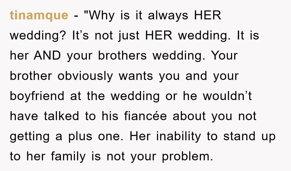 tinamque - "Why is it always HER wedding? It’s not just HER wedding. It is her AND your brothers wedding. Your brother obviously wants you and your boyfriend at the...