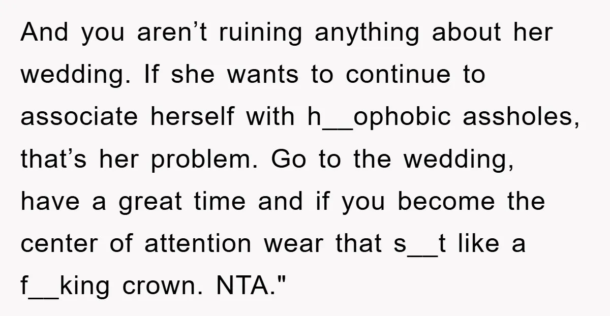 And you aren’t ruining anything about her wedding. If she wants to continue to associate herself with h__ophobic assholes, that’s her problem. Go to the wedding, have a great time...