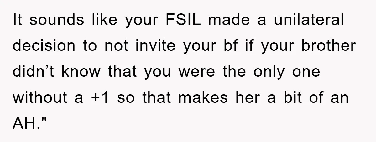 It sounds like your FSIL made a unilateral decision to not invite your bf if your brother didn’t know that you were the only one without a +1 so that...