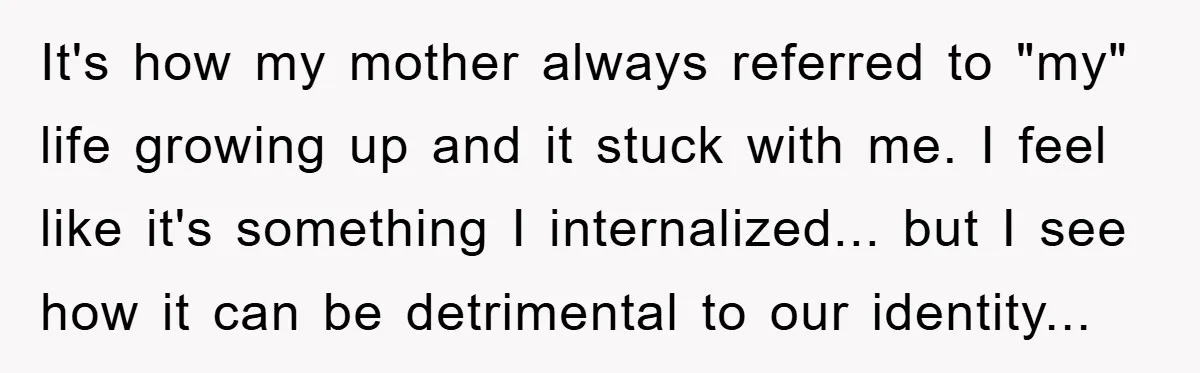 It's how my mother always referred to "my" life growing up and it stuck with me. I feel like it's something I internalized... but I see how it can be...