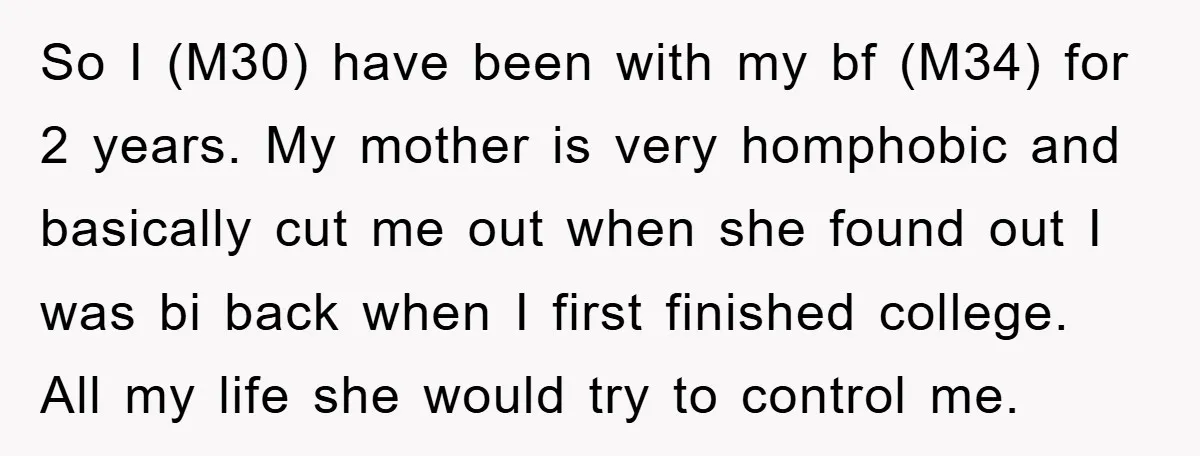 So I (M30) have been with my bf (M34) for 2 years. My mother is very homphobic and basically cut me out when she found out I was bi back...