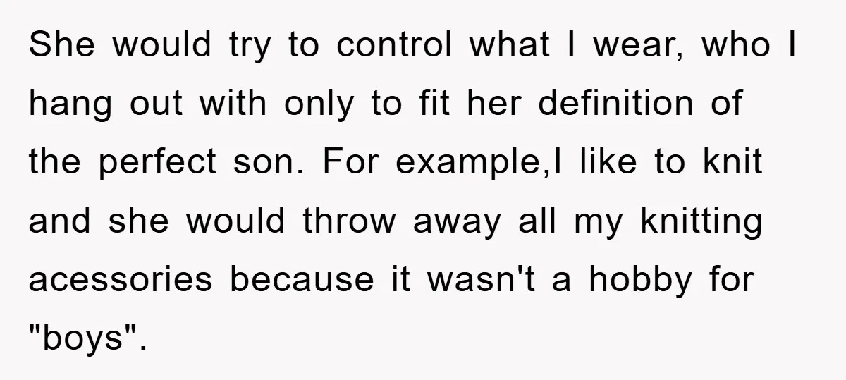 She would try to control what I wear, who I hang out with only to fit her definition of the perfect son. For example,I like to knit and she would...