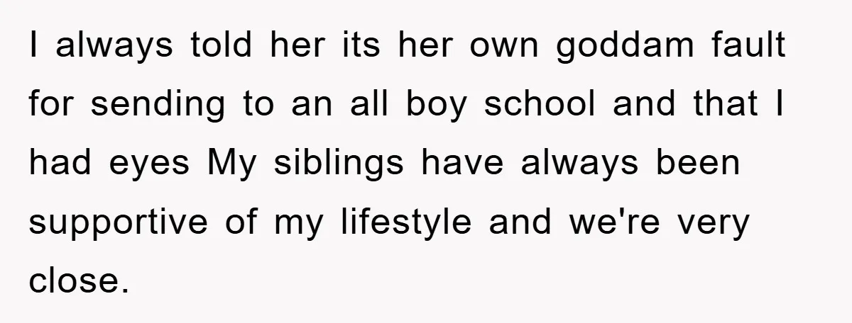 I always told her its her own goddam fault for sending to an all boy school and that I had eyes My siblings have always been supportive of my lifestyle...