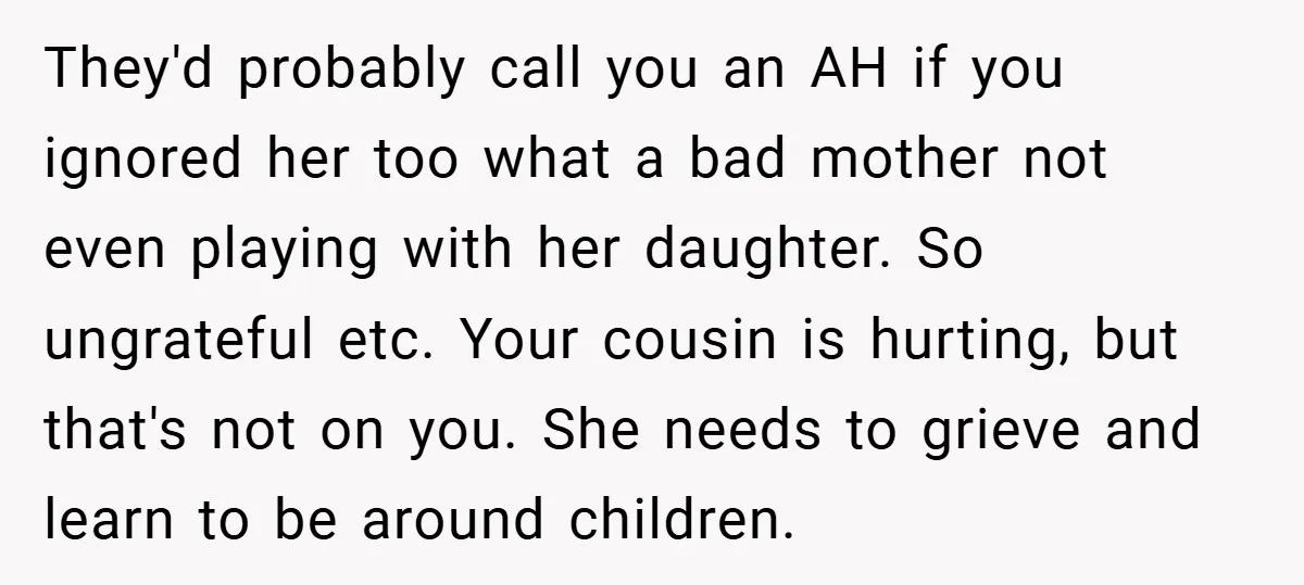 They'd probably call you an AH if you ignored her too what a bad mother not even playing with her daughter. So ungrateful etc. Your cousin is hurting, but that's...