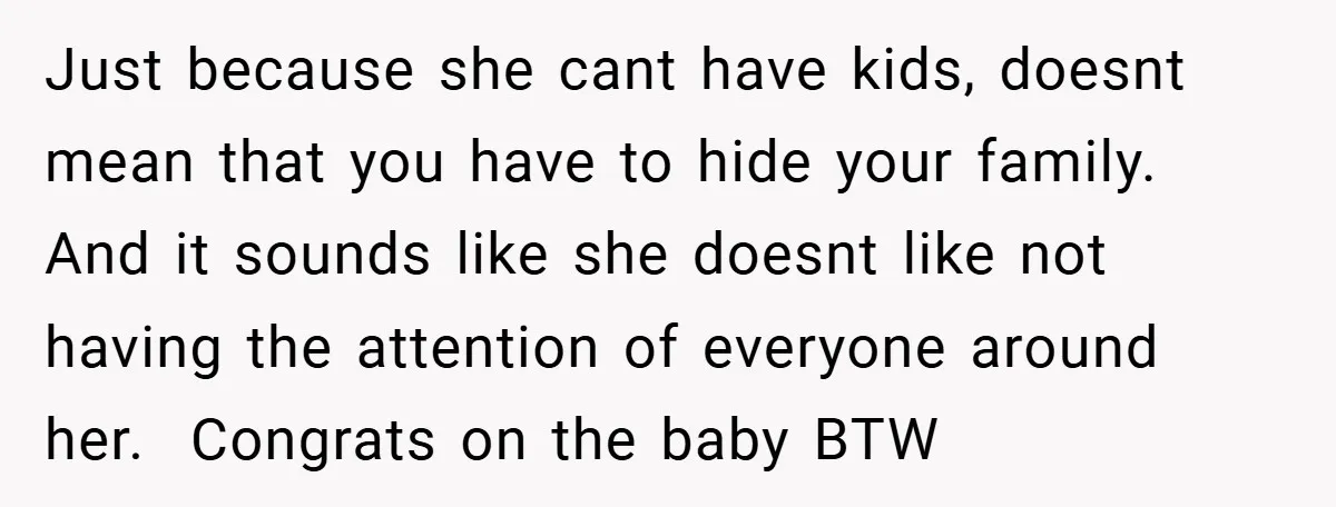 Just because she cant have kids, doesnt mean that you have to hide your family. And it sounds like she doesnt like not having the attention of everyone around her....