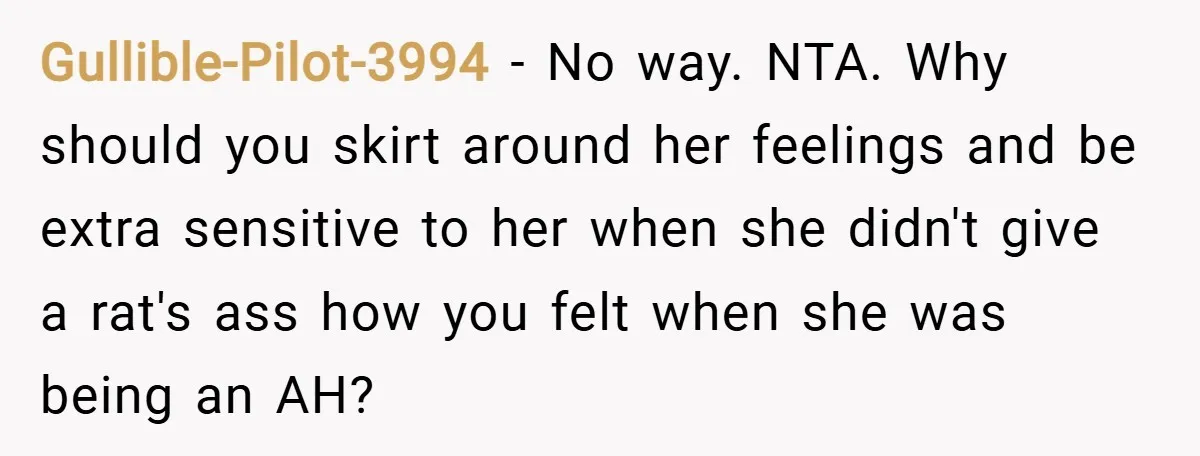 Gullible-Pilot-3994 − No way. NTA. Why should you skirt around her feelings and be extra sensitive to her when she didn't give a rat's ass how you felt when she...