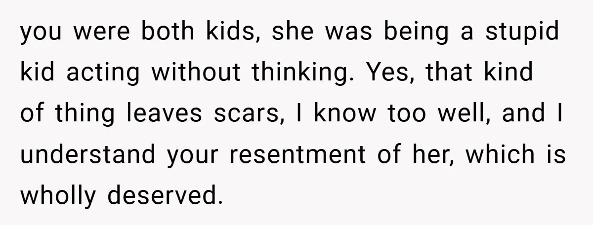 you were both kids, she was being a stupid kid acting without thinking. Yes, that kind of thing leaves scars, I know too well, and I understand your resentment of...