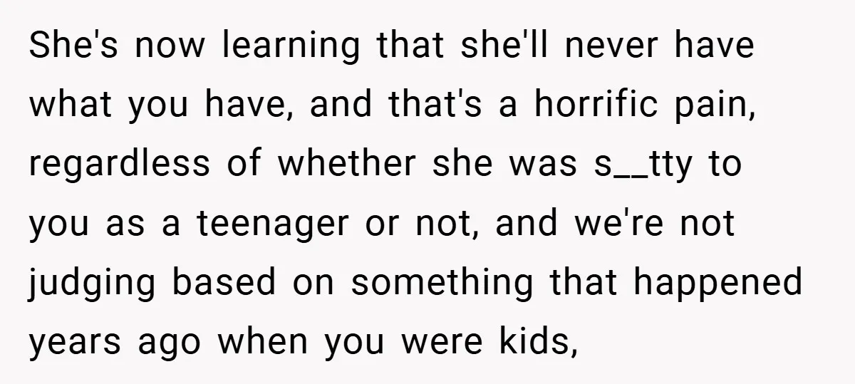 She's now learning that she'll never have what you have, and that's a horrific pain, regardless of whether she was s__tty to you as a teenager or not, and we're...