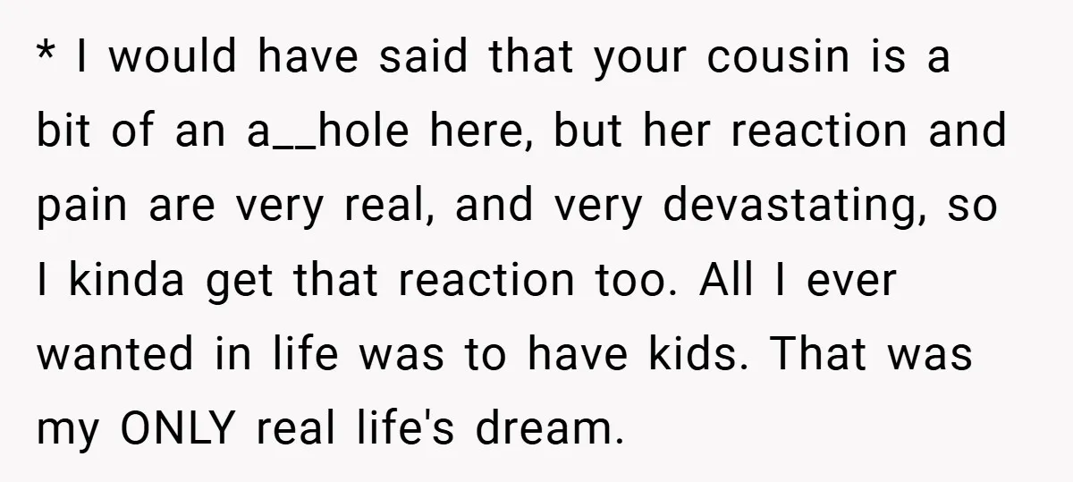 * I would have said that your cousin is a bit of an a__hole here, but her reaction and pain are very real, and very devastating, so I kinda get...