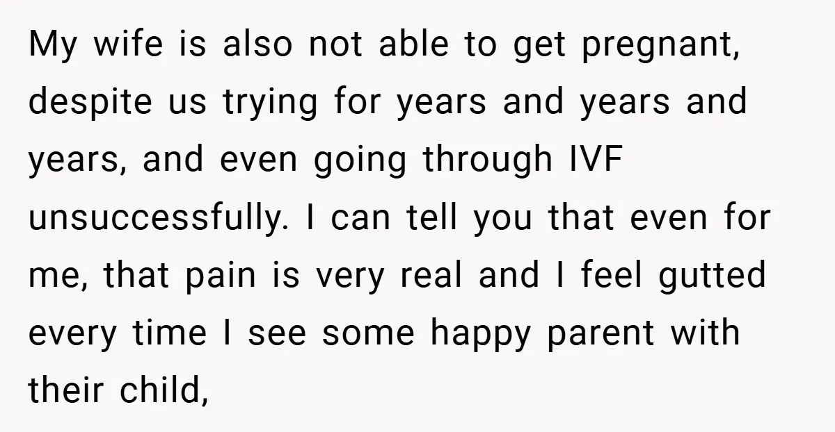 My wife is also not able to get pregnant, despite us trying for years and years and years, and even going through IVF unsuccessfully. I can tell you that even...