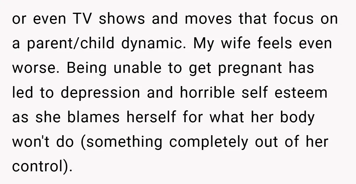 or even TV shows and moves that focus on a parent/child dynamic. My wife feels even worse. Being unable to get pregnant has led to depression and horrible self esteem...