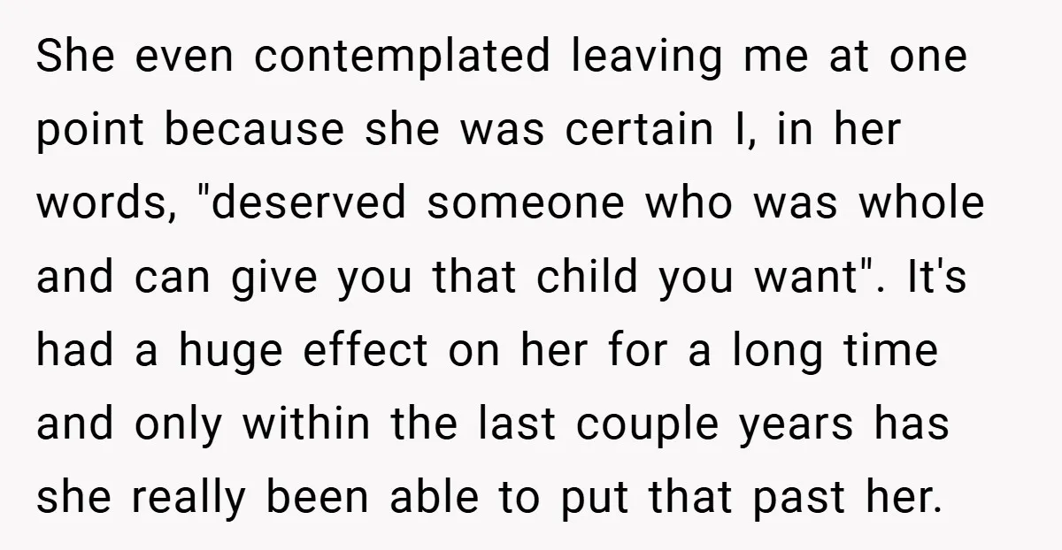 She even contemplated leaving me at one point because she was certain I, in her words, "deserved someone who was whole and can give you that child you want". It's...