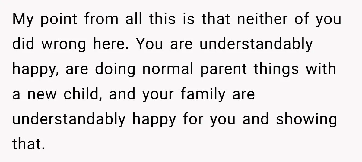 My point from all this is that neither of you did wrong here. You are understandably happy, are doing normal parent things with a new child, and your family are...