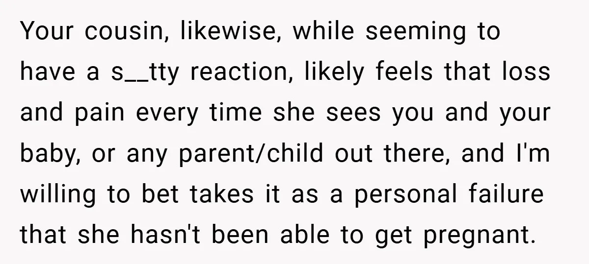 Your cousin, likewise, while seeming to have a s__tty reaction, likely feels that loss and pain every time she sees you and your baby, or any parent/child out there, and...