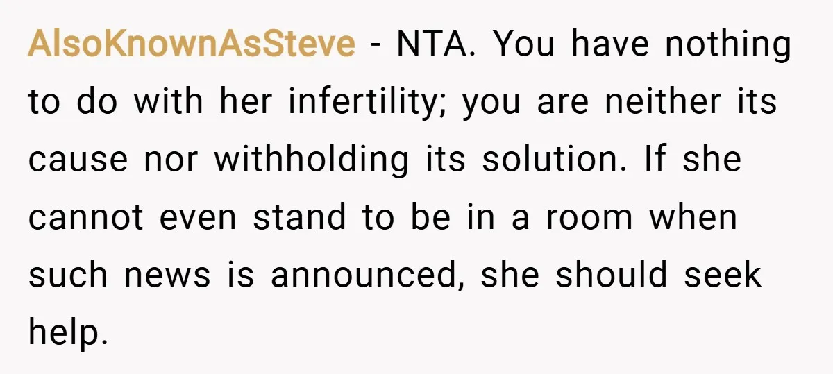 AlsoKnownAsSteve − NTA. You have nothing to do with her infertility; you are neither its cause nor withholding its solution. If she cannot even stand to be in a room...