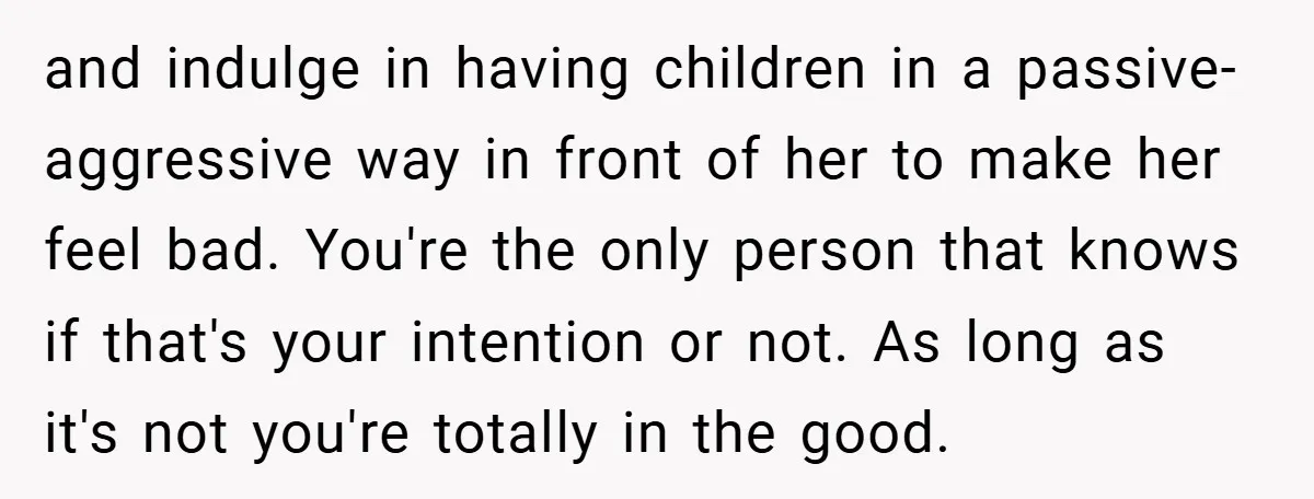 and indulge in having children in a passive-aggressive way in front of her to make her feel bad. You're the only person that knows if that's your intention or not....