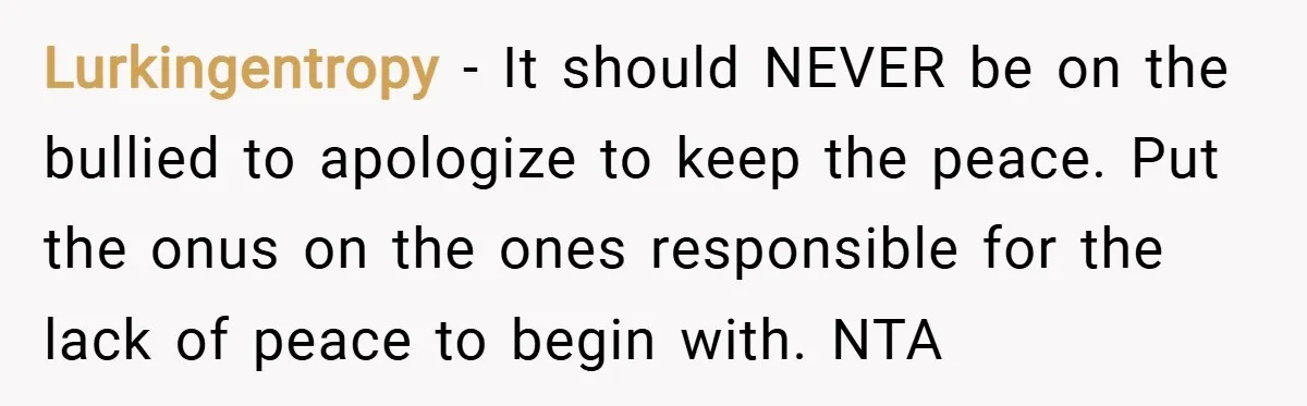 Lurkingentropy − It should NEVER be on the bullied to apologize to keep the peace. Put the onus on the ones responsible for the lack of peace to begin with....