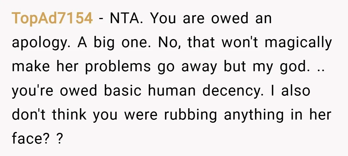 TopAd7154 − NTA. You are owed an apology. A big one. No, that won't magically make her problems go away but my god. .. you're owed basic human decency. I...
