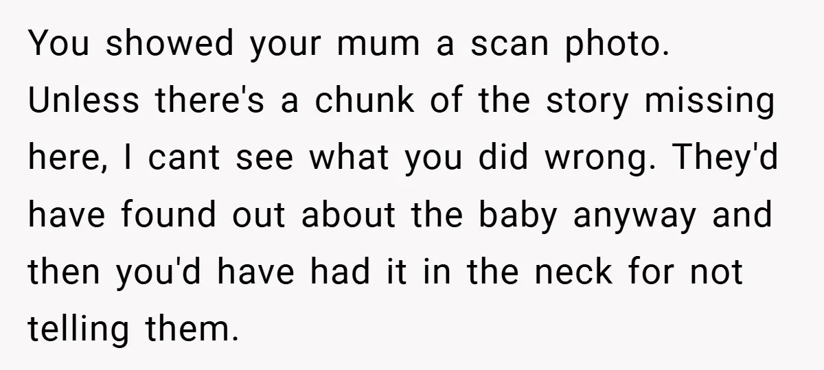 You showed your mum a scan photo. Unless there's a chunk of the story missing here, I cant see what you did wrong. They'd have found out about the baby...